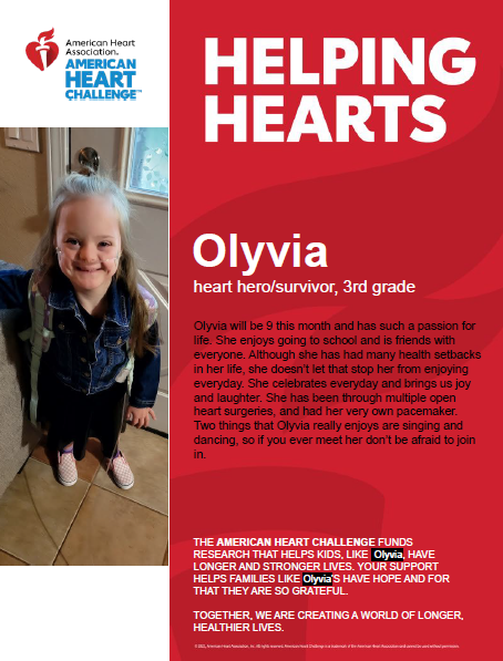 Helping Hearts. Olyvia. Heart hero/survivor, 3rd grade. Olyvia will be 9 this month and has such a passion for life. She enjoys going to school and is friends with everyone. Although she has had many health setbacks in her life, she doesn't let that stop her from enjoying everyday. She celebrates everyday and brings us joy and laughter. She has been through multiple open heart surgeries, and had her very own pacemaker. Two things that Olyvia really enjoys are singing and dancing, so if you ever meet her, don't be afraid to join in. The American Heart Challenge funds research that helps kids, like Olyvia, have longer and stronger lives. Your support helps families like Olyvia's have hope and for that they are so grateful. Together, we are creating a world of longer, healthier lives!