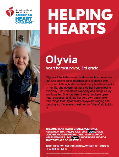 Helping Hearts. Olyvia. Heart hero/survivor, 3rd grade. Olyvia will be 9 this month and has such a passion for life. She enjoys going to school and is friends with everyone. Although she has had many health setbacks in her life, she doesn't let that stop her from enjoying everyday. She celebrates everyday and brings us joy and laughter. She has been through multiple open heart surgeries, and had her very own pacemaker. Two things that Olyvia really enjoys are singing and dancing, so if you ever meet her, don't be afraid to join in. The American Heart Challenge funds research that helps kids, like Olyvia, have longer and stronger lives. Your support helps families like Olyvia's have hope and for that they are so grateful. Together, we are creating a world of longer, healthier lives! 